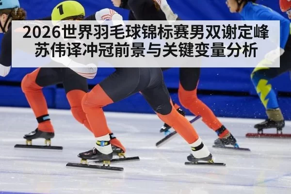2026世界羽毛球锦标赛男双谢定峰苏伟译冲冠前景与关键变量分析